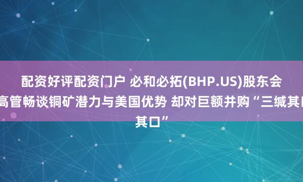 配资好评配资门户 必和必拓(BHP.US)股东会：高管畅谈铜矿潜力与美国优势 却对巨额并购“三缄其口”