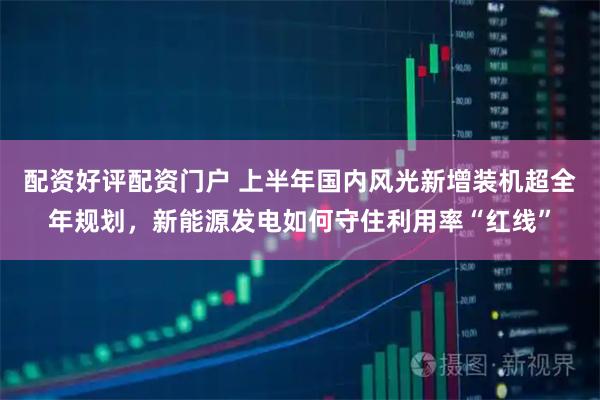 配资好评配资门户 上半年国内风光新增装机超全年规划，新能源发电如何守住利用率“红线”