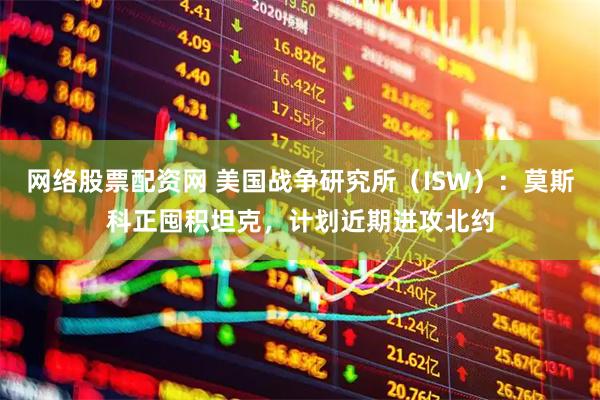 网络股票配资网 美国战争研究所（ISW）：莫斯科正囤积坦克，计划近期进攻北约