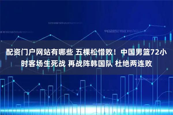 配资门户网站有哪些 五棵松惜败！中国男篮72小时客场生死战 再战阵韩国队 杜绝两连败