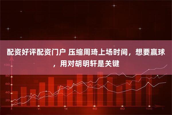 配资好评配资门户 压缩周琦上场时间，想要赢球，用对胡明轩是关键