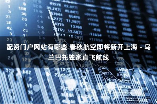 配资门户网站有哪些 春秋航空即将新开上海－乌兰巴托独家直飞航线