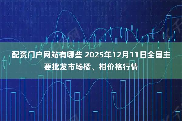 配资门户网站有哪些 2025年12月11日全国主要批发市场橘、柑价格行情