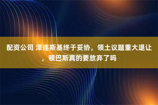 配资公司 泽连斯基终于妥协，领土议题重大退让，顿巴斯真的要放弃了吗