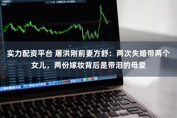 实力配资平台 屠洪刚前妻方舒：两次失婚带两个女儿，两份嫁妆背后是带泪的母爱