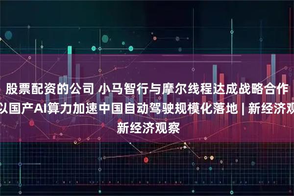 股票配资的公司 小马智行与摩尔线程达成战略合作，以国产AI算力加速中国自动驾驶规模化落地 | 新经济观察