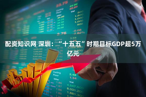 配资知识网 深圳：“十五五”时期目标GDP超5万亿元