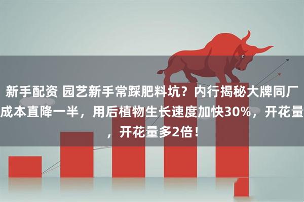 新手配资 园艺新手常踩肥料坑？内行揭秘大牌同厂肥料，成本直降一半，用后植物生长速度加快30%，开花量多2倍！
