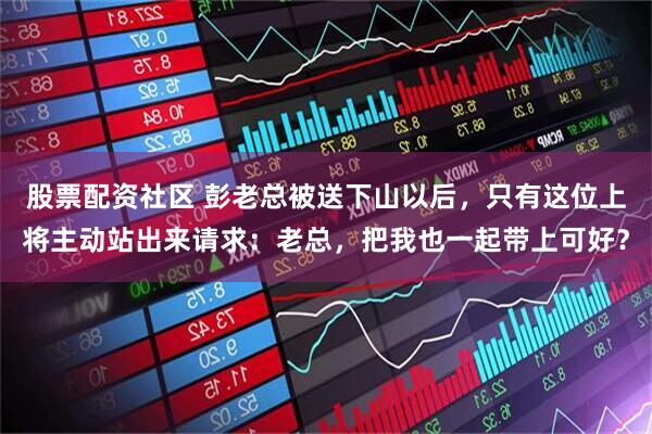 股票配资社区 彭老总被送下山以后，只有这位上将主动站出来请求：老总，把我也一起带上可好？