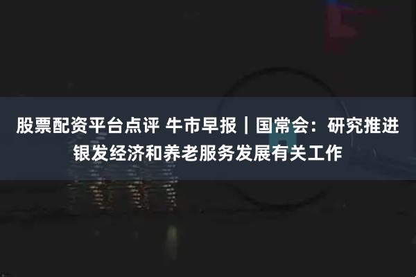 股票配资平台点评 牛市早报｜国常会：研究推进银发经济和养老服务发展有关工作