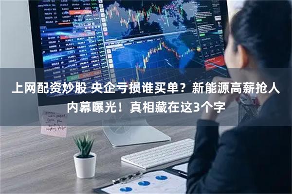 上网配资炒股 央企亏损谁买单?新能源高薪抢人内幕曝光!真相藏在这3个字