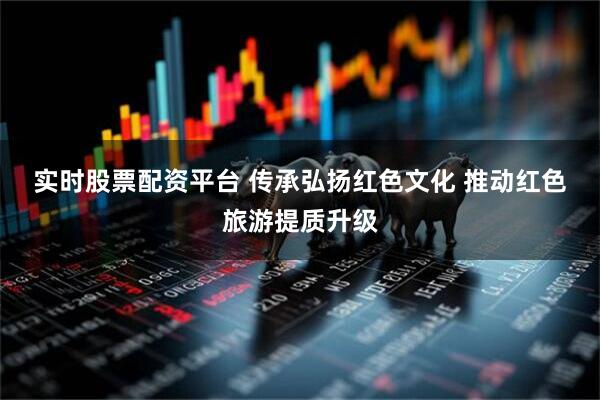 实时股票配资平台 传承弘扬红色文化 推动红色旅游提质升级