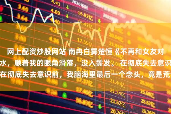 网上配资炒股网站 南冉白雾楚恒《不再和女友对着干后》一滴冰凉的泪水，顺着我的眼角滑落，没入鬓发。 在彻底失去意识前，我脑海里最后一个念头，竟是荒谬的平静。