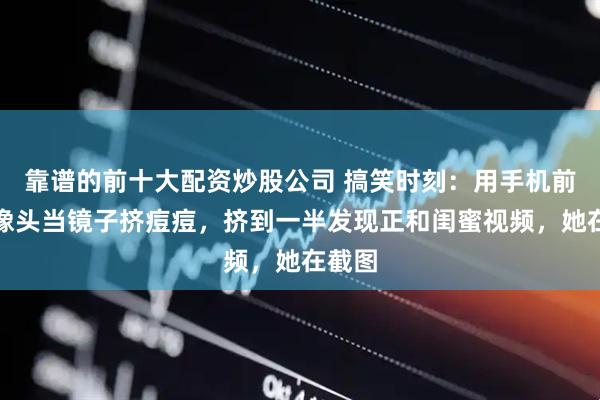 靠谱的前十大配资炒股公司 搞笑时刻:用手机前置摄像头当镜子挤痘痘,挤到一半发现正和闺蜜视频,她在截图