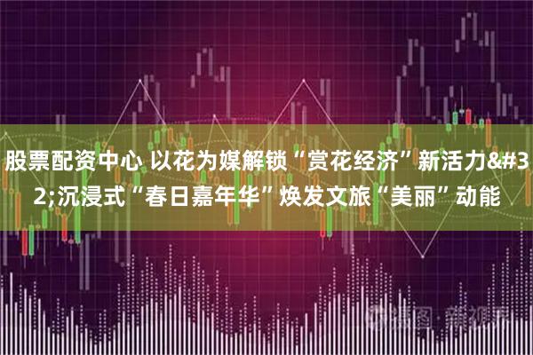 股票配资中心 以花为媒解锁“赏花经济”新活力 沉浸式“春日嘉年华”焕发文旅“美丽”动能