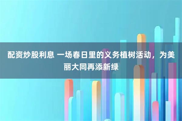 配资炒股利息 一场春日里的义务植树活动，为美丽大同再添新绿