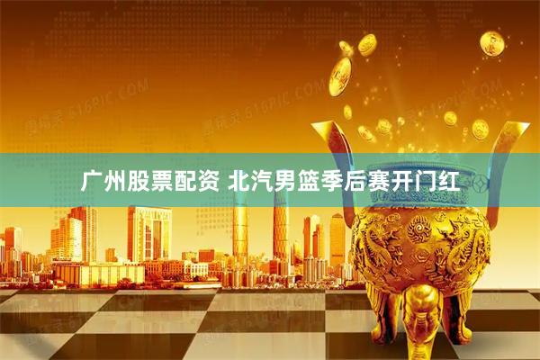 广州股票配资 北汽男篮季后赛开门红