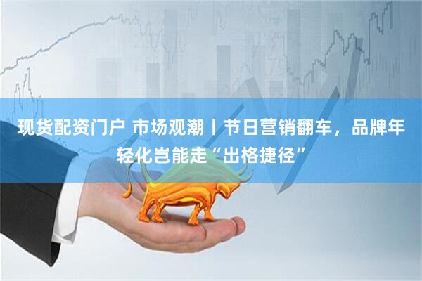 现货配资门户 市场观潮丨节日营销翻车，品牌年轻化岂能走“出格捷径”