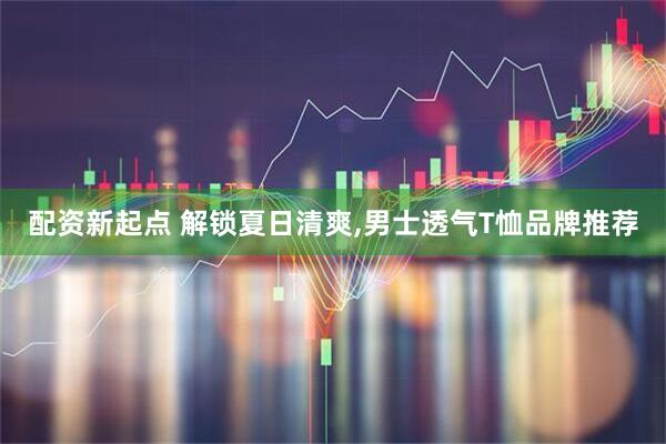 配资新起点 解锁夏日清爽,男士透气T恤品牌推荐