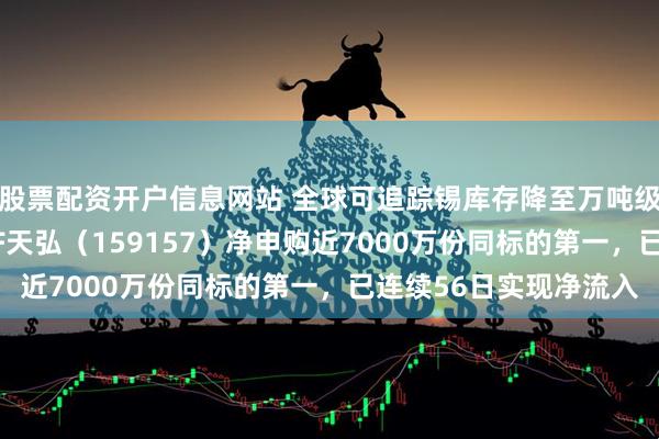 股票配资开户信息网站 全球可追踪锡库存降至万吨级极低位！有色金属ETF天弘（159157）净申购近7000万份同标的第一，已连续56日实现净流入