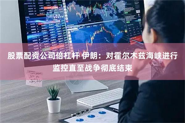 股票配资公司倍杠杆 伊朗：对霍尔木兹海峡进行监控直至战争彻底结束