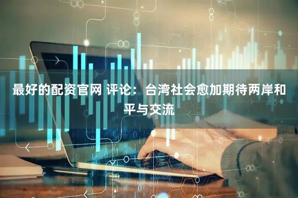 最好的配资官网 评论：台湾社会愈加期待两岸和平与交流